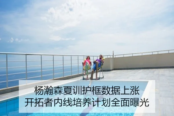 杨瀚森夏训护框数据上涨 开拓者内线培养计划全面曝光