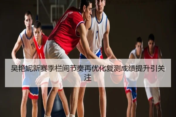 吴艳妮新赛季栏间节奏再优化复测成绩提升引关注